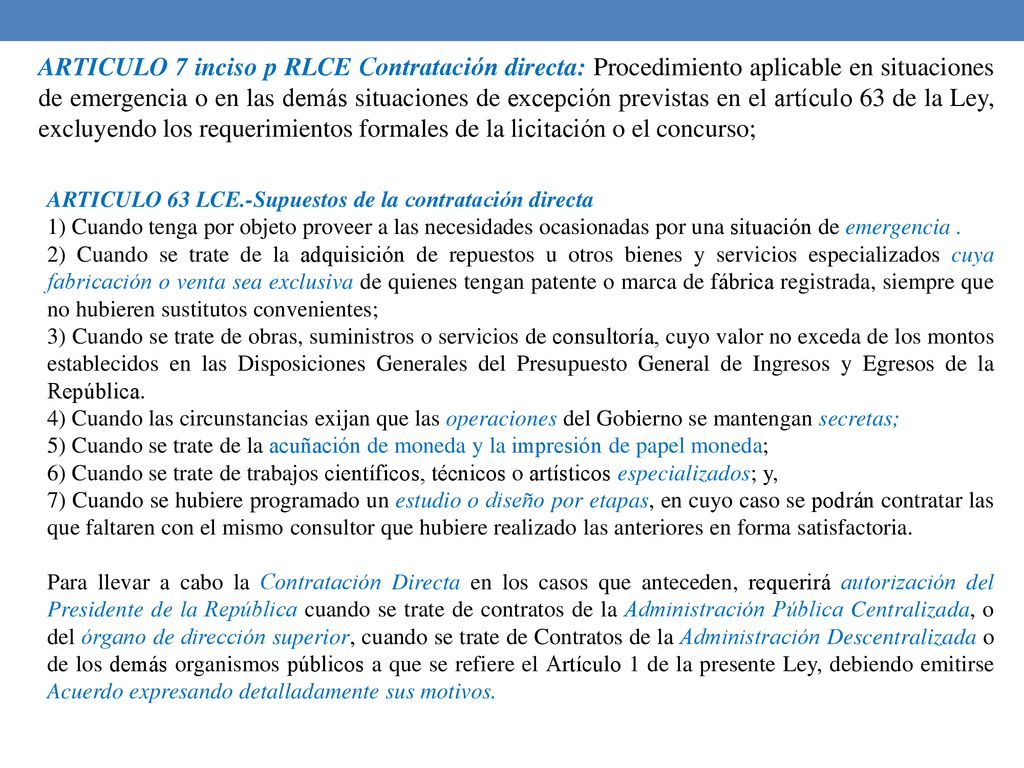 ARTICULO 7 inciso p RLCE Contratación directa: Procedimiento aplicable en situaciones de emergencia o en las demás situaciones de excepción previstas en el artículo 63 de la Ley, excluyendo los requerimientos formales de la licitación o el concurso;