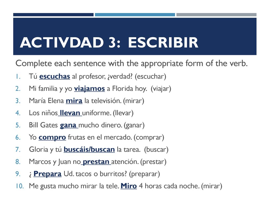Activdad 3: ESCRIBIR Complete each sentence with the appropriate form of the verb. Tú escuchas al profesor, ¿verdad (escuchar)