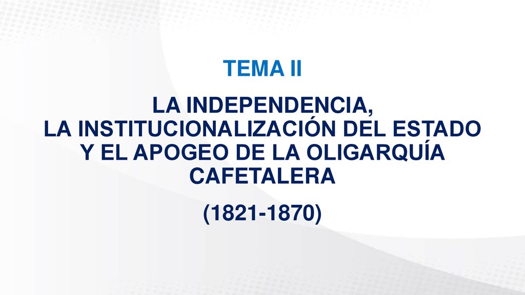 TEMA II LA INDEPENDENCIA, LA INSTITUCIONALIZACIÓN DEL ESTADO Y EL APOGEO DE LA OLIGARQUÍA CAFETALERA.