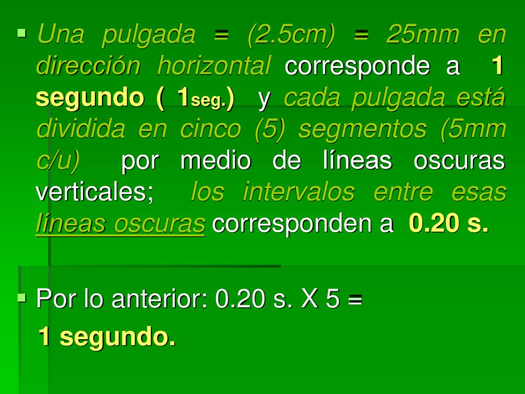 Una pulgada = (2.5cm) = 25mm en dirección horizontal corresponde a 1 segundo ( 1seg.) y cada pulgada está dividida en cinco (5) segmentos (5mm c/u) por medio de líneas oscuras verticales; los intervalos entre esas líneas oscuras corresponden a 0.20 s.