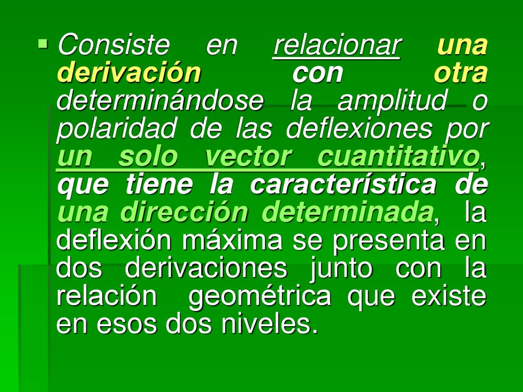 Consiste en relacionar una derivación con otra determinándose la amplitud o polaridad de las deflexiones por un solo vector cuantitativo, que tiene la característica de una dirección determinada, la deflexión máxima se presenta en dos derivaciones junto con la relación geométrica que existe en esos dos niveles.