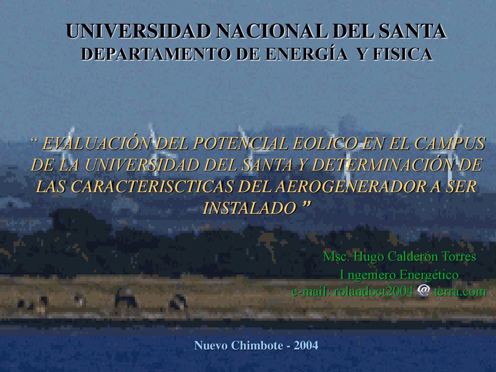 UNIVERSIDAD NACIONAL DEL SANTA DEPARTAMENTO DE ENERGÍA Y FISICA EVALUACIÓN DEL POTENCIAL EOLICO EN EL CAMPUS DE LA UNIVERSIDAD DEL SANTA Y DETERMINACIÓN DE LAS CARACTERISCTICAS DEL AEROGENERADOR A SER INSTALADO Msc. Hugo Calderón Torres I ngeniero Energético   rolandoct2004 terra.com
