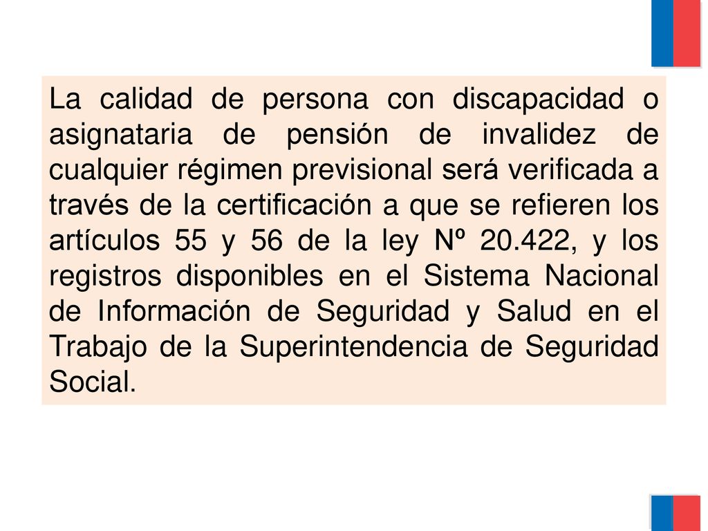 La calidad de persona con discapacidad o asignataria de pensión de invalidez de cualquier régimen previsional será verificada a través de la certificación a que se refieren los artículos 55 y 56 de la ley Nº , y los registros disponibles en el Sistema Nacional de Información de Seguridad y Salud en el Trabajo de la Superintendencia de Seguridad Social.