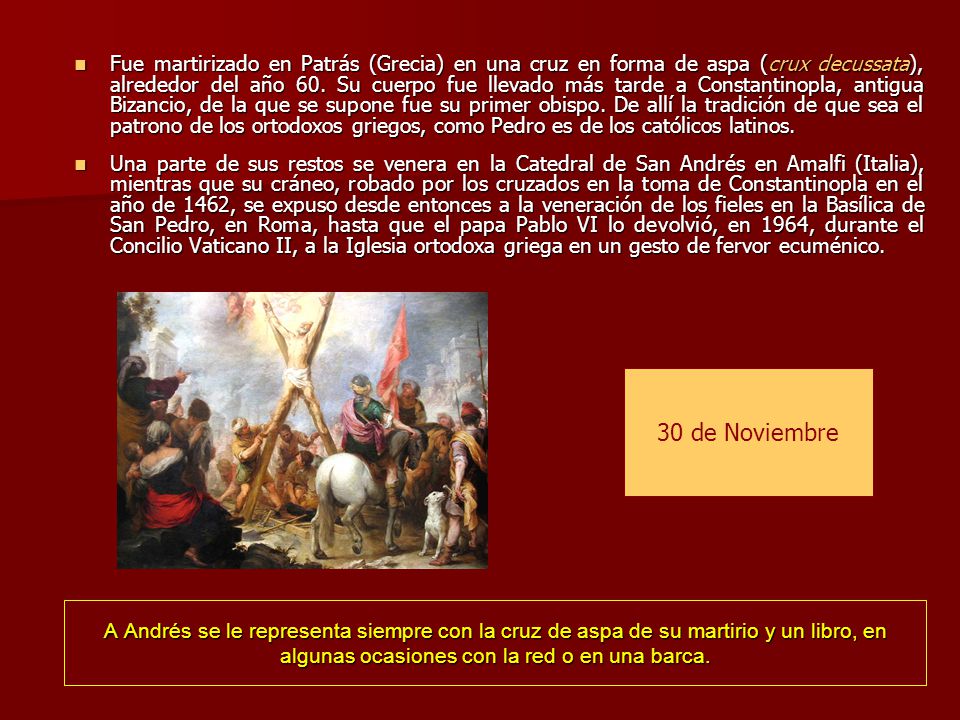 Fue martirizado en Patrás (Grecia) en una cruz en forma de aspa (crux decussata), alrededor del año 60. Su cuerpo fue llevado más tarde a Constantinopla, antigua Bizancio, de la que se supone fue su primer obispo. De allí la tradición de que sea el patrono de los ortodoxos griegos, como Pedro es de los católicos latinos.
