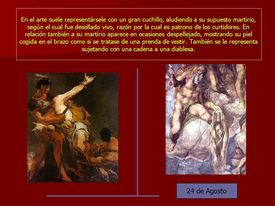 En el arte suele representársele con un gran cuchillo, aludiendo a su supuesto martirio, según el cual fue desollado vivo, razón por la cual es patrono de los curtidores. En relación también a su martirio aparece en ocasiones despellejado, mostrando su piel cogida en el brazo como si se tratase de una prenda de vestir. También se le representa sujetando con una cadena a una diablesa.
