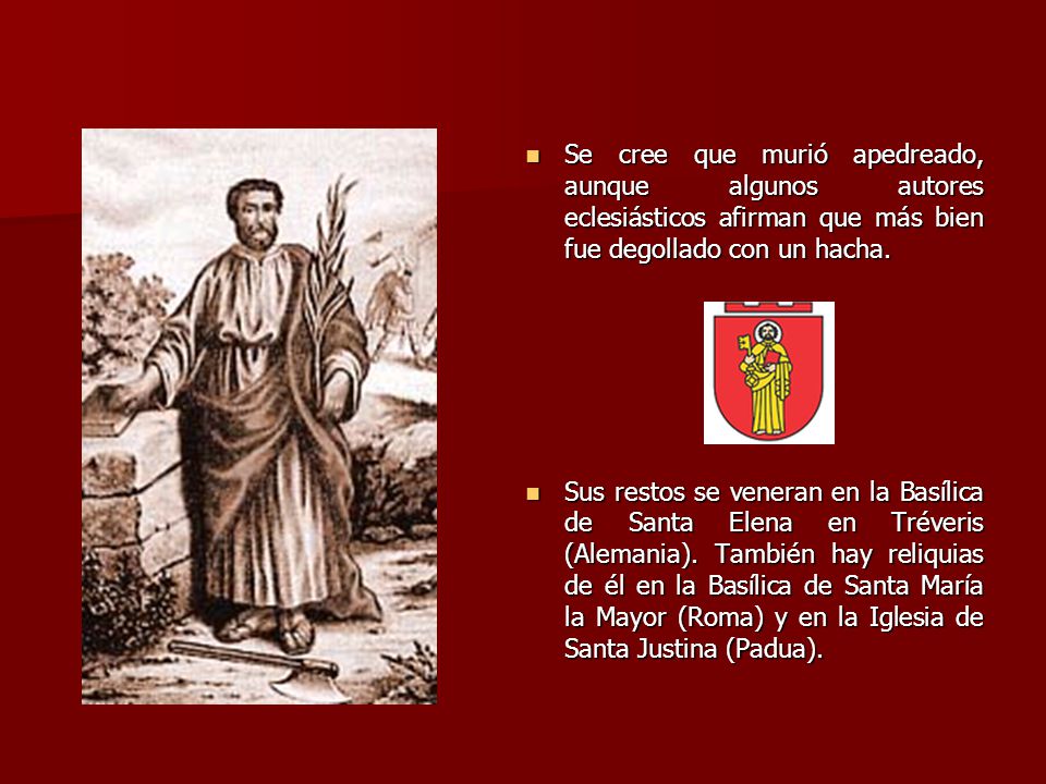 Se cree que murió apedreado, aunque algunos autores eclesiásticos afirman que más bien fue degollado con un hacha.