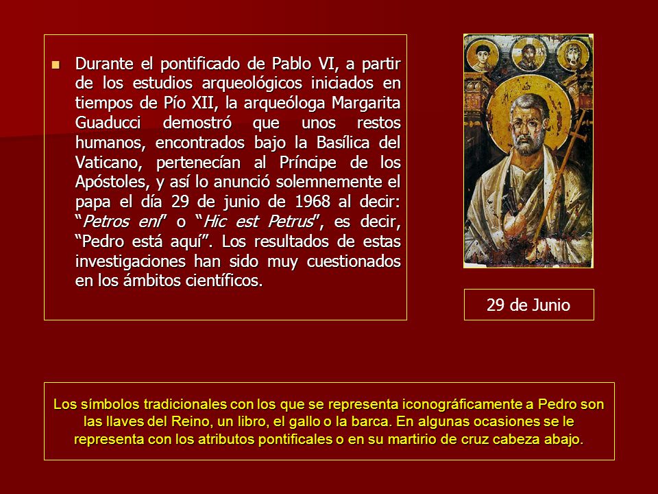 Durante el pontificado de Pablo VI, a partir de los estudios arqueológicos iniciados en tiempos de Pío XII, la arqueóloga Margarita Guaducci demostró que unos restos humanos, encontrados bajo la Basílica del Vaticano, pertenecían al Príncipe de los Apóstoles, y así lo anunció solemnemente el papa el día 29 de junio de 1968 al decir: Petros ení o Hic est Petrus , es decir, Pedro está aquí . Los resultados de estas investigaciones han sido muy cuestionados en los ámbitos científicos.