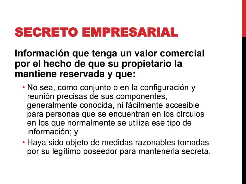 Secreto empresarial Información que tenga un valor comercial por el hecho de que su propietario la mantiene reservada y que: