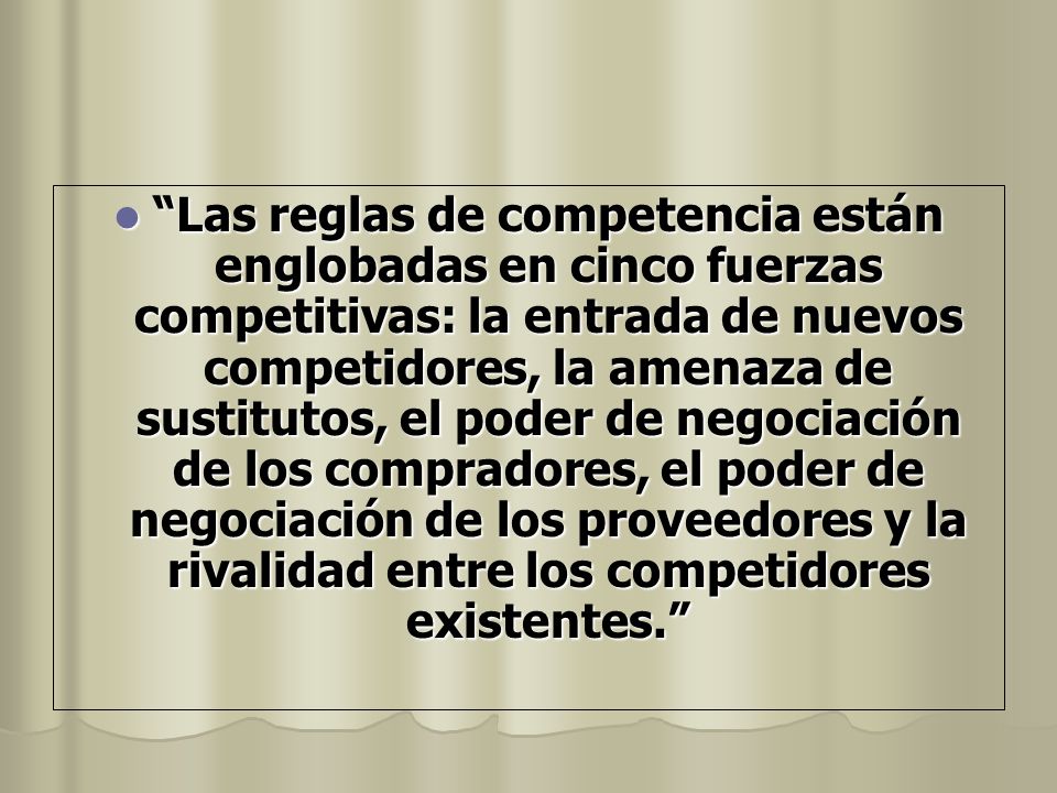 Las reglas de competencia están englobadas en cinco fuerzas competitivas: la entrada de nuevos competidores, la amenaza de sustitutos, el poder de negociación de los compradores, el poder de negociación de los proveedores y la rivalidad entre los competidores existentes.