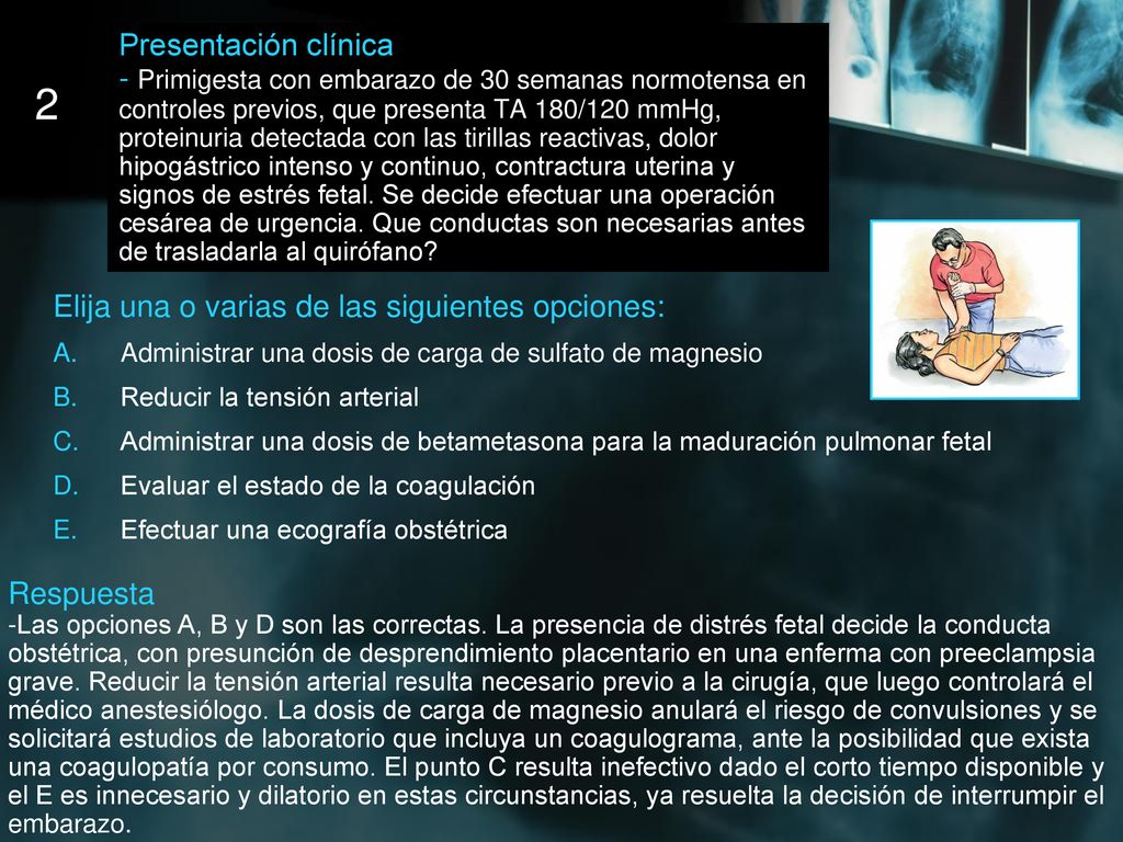 Presentación clínica - Primigesta con embarazo de 30 semanas normotensa en controles previos, que presenta TA 180/120 mmHg, proteinuria detectada con las tirillas reactivas, dolor hipogástrico intenso y continuo, contractura uterina y signos de estrés fetal. Se decide efectuar una operación cesárea de urgencia. Que conductas son necesarias antes de trasladarla al quirófano