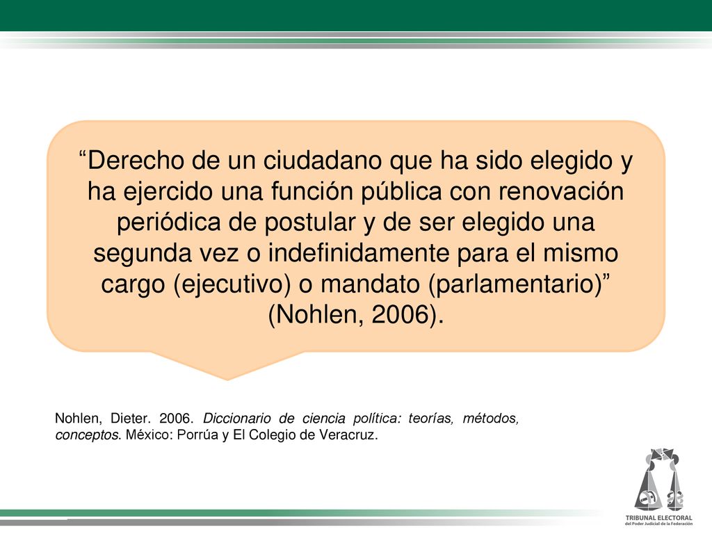 Derecho de un ciudadano que ha sido elegido y ha ejercido una función pública con renovación periódica de postular y de ser elegido una segunda vez o indefinidamente para el mismo cargo (ejecutivo) o mandato (parlamentario) (Nohlen, 2006).