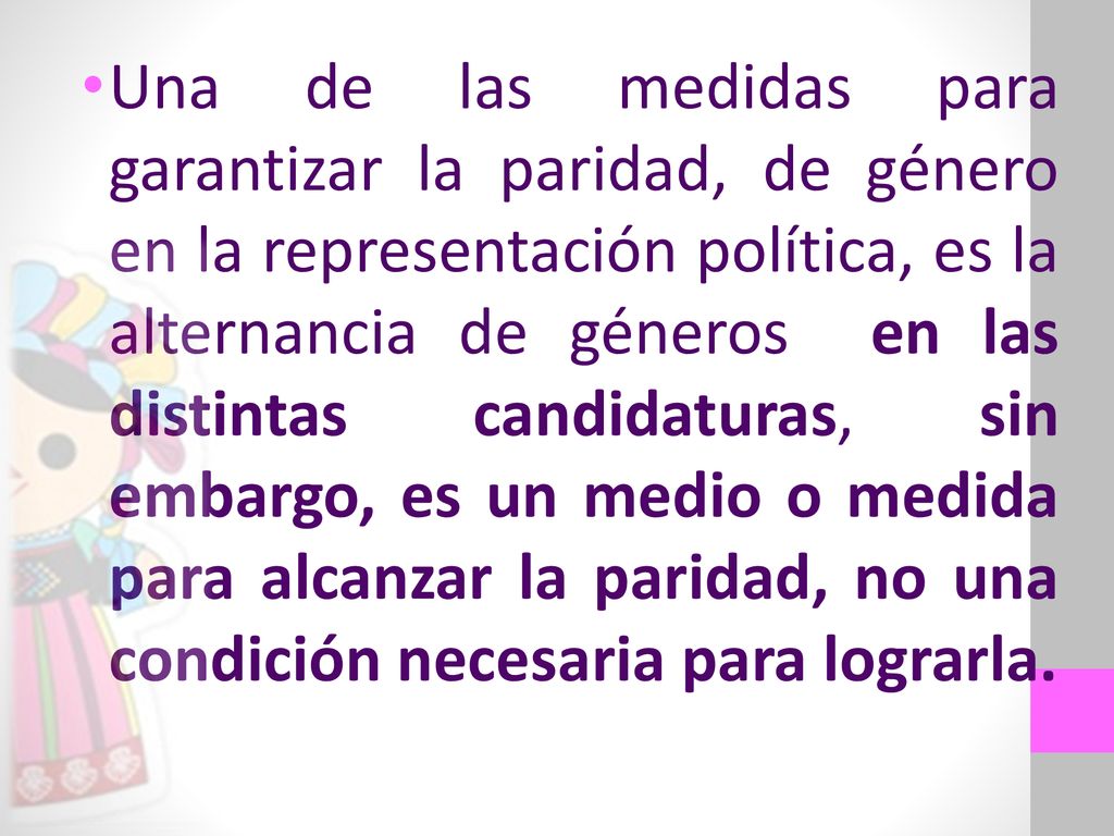 Una de las medidas para garantizar la paridad, de género en la representación política, es la alternancia de géneros en las distintas candidaturas, sin embargo, es un medio o medida para alcanzar la paridad, no una condición necesaria para lograrla.