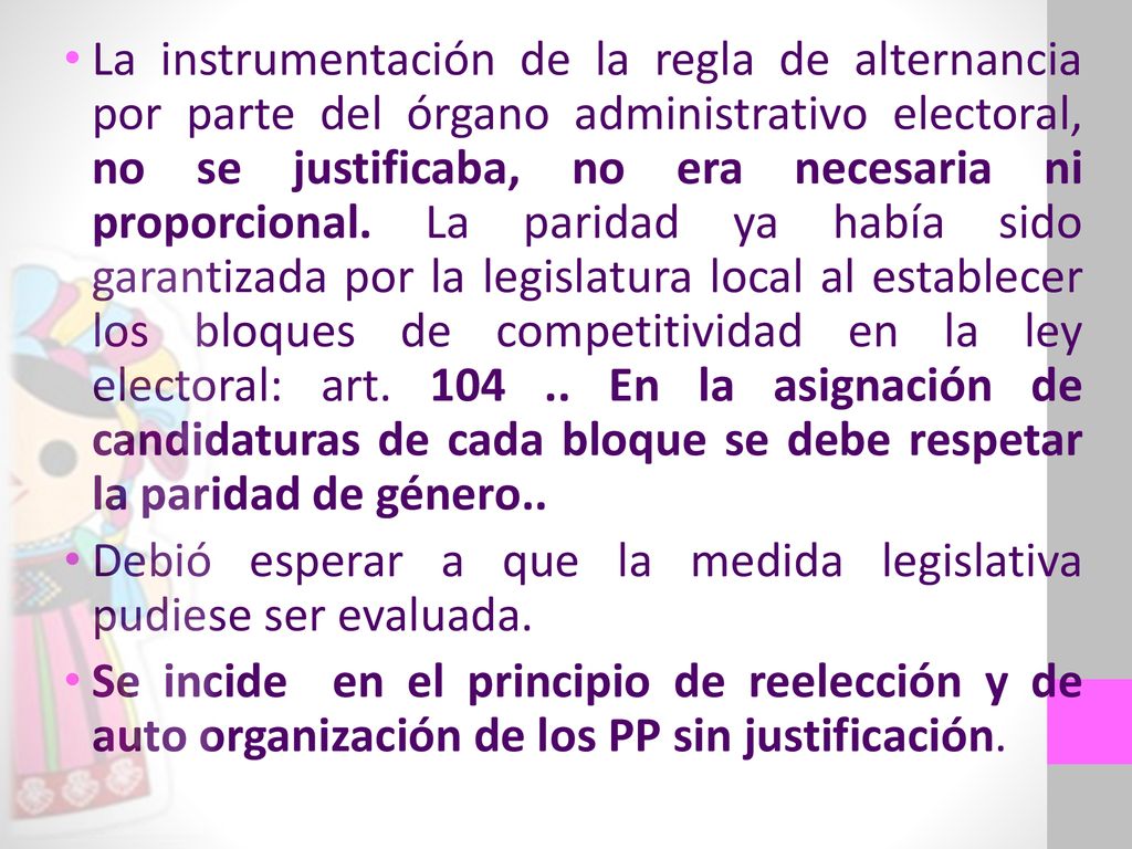 La instrumentación de la regla de alternancia por parte del órgano administrativo electoral, no se justificaba, no era necesaria ni proporcional. La paridad ya había sido garantizada por la legislatura local al establecer los bloques de competitividad en la ley electoral: art En la asignación de candidaturas de cada bloque se debe respetar la paridad de género..