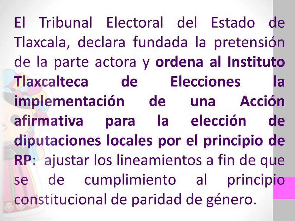 El Tribunal Electoral del Estado de Tlaxcala, declara fundada la pretensión de la parte actora y ordena al Instituto Tlaxcalteca de Elecciones la implementación de una Acción afirmativa para la elección de diputaciones locales por el principio de RP: ajustar los lineamientos a fin de que se de cumplimiento al principio constitucional de paridad de género.