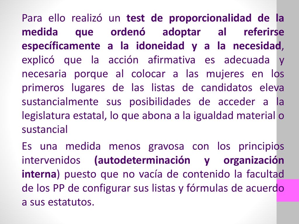 Para ello realizó un test de proporcionalidad de la medida que ordenó adoptar al referirse específicamente a la idoneidad y a la necesidad, explicó que la acción afirmativa es adecuada y necesaria porque al colocar a las mujeres en los primeros lugares de las listas de candidatos eleva sustancialmente sus posibilidades de acceder a la legislatura estatal, lo que abona a la igualdad material o sustancial Es una medida menos gravosa con los principios intervenidos (autodeterminación y organización interna) puesto que no vacía de contenido la facultad de los PP de configurar sus listas y fórmulas de acuerdo a sus estatutos.