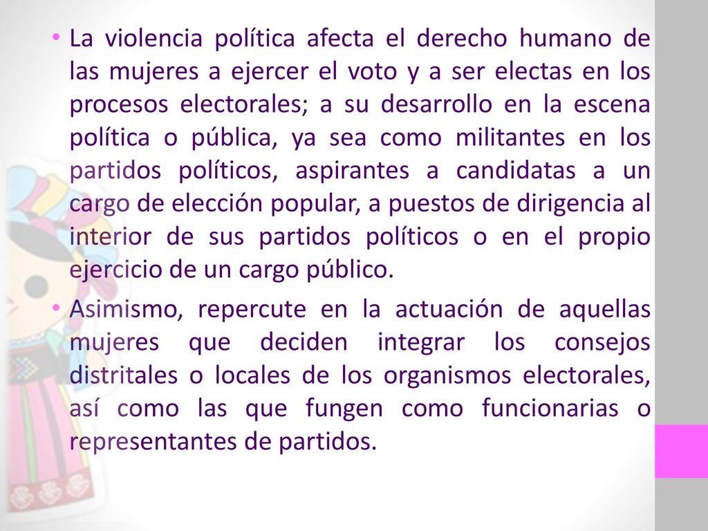 La violencia política afecta el derecho humano de las mujeres a ejercer el voto y a ser electas en los procesos electorales; a su desarrollo en la escena política o pública, ya sea como militantes en los partidos políticos, aspirantes a candidatas a un cargo de elección popular, a puestos de dirigencia al interior de sus partidos políticos o en el propio ejercicio de un cargo público.