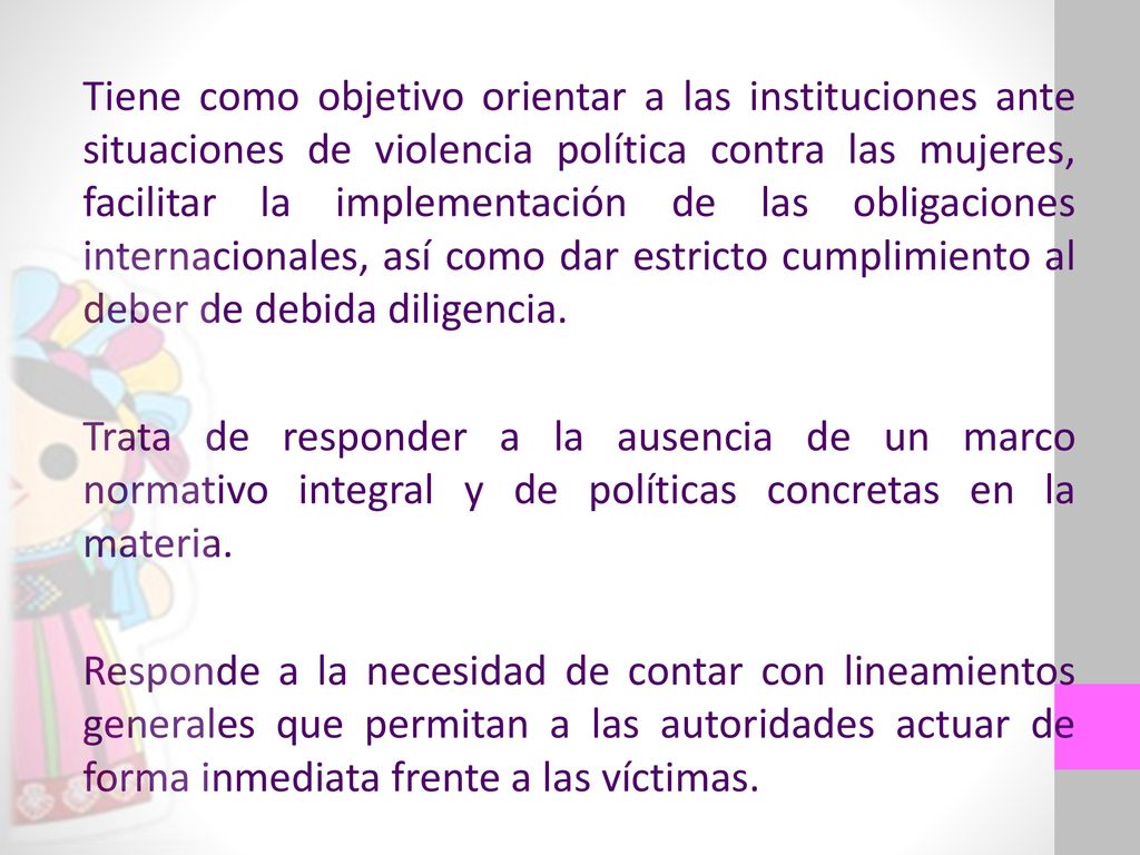 Tiene como objetivo orientar a las instituciones ante situaciones de violencia política contra las mujeres, facilitar la implementación de las obligaciones internacionales, así como dar estricto cumplimiento al deber de debida diligencia.