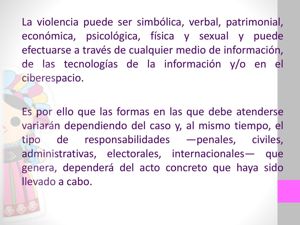 La violencia puede ser simbólica, verbal, patrimonial, económica, psicológica, física y sexual y puede efectuarse a través de cualquier medio de información, de las tecnologías de la información y/o en el ciberespacio.
