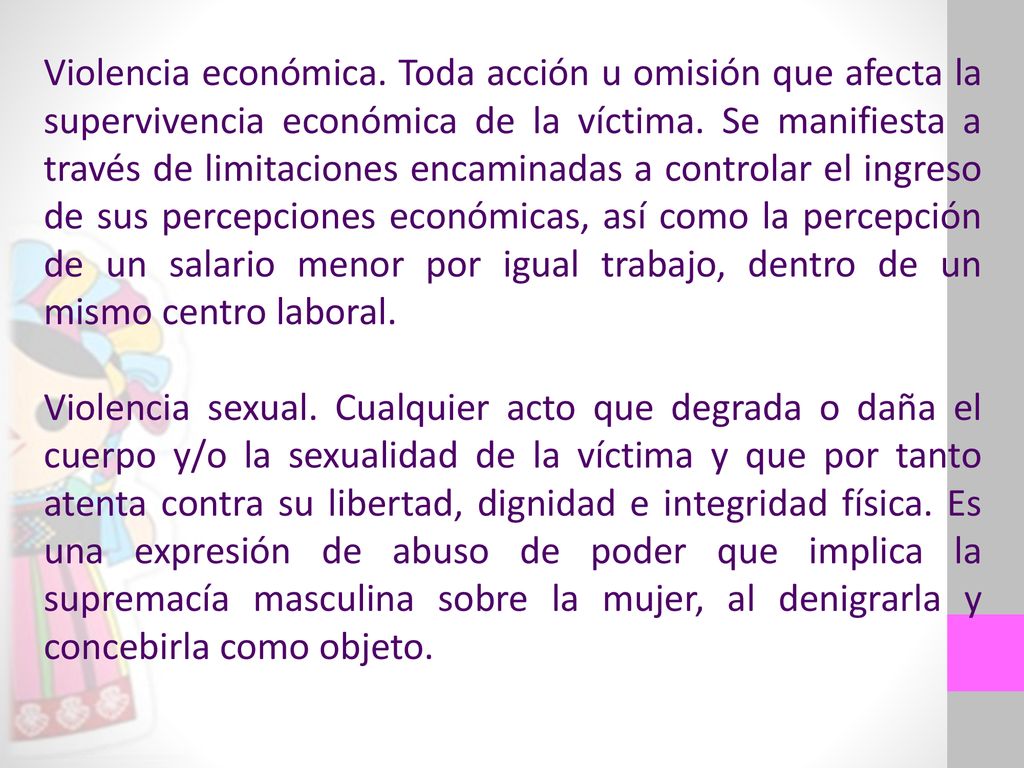 Violencia económica. Toda acción u omisión que afecta la supervivencia económica de la víctima. Se manifiesta a través de limitaciones encaminadas a controlar el ingreso de sus percepciones económicas, así como la percepción de un salario menor por igual trabajo, dentro de un mismo centro laboral.