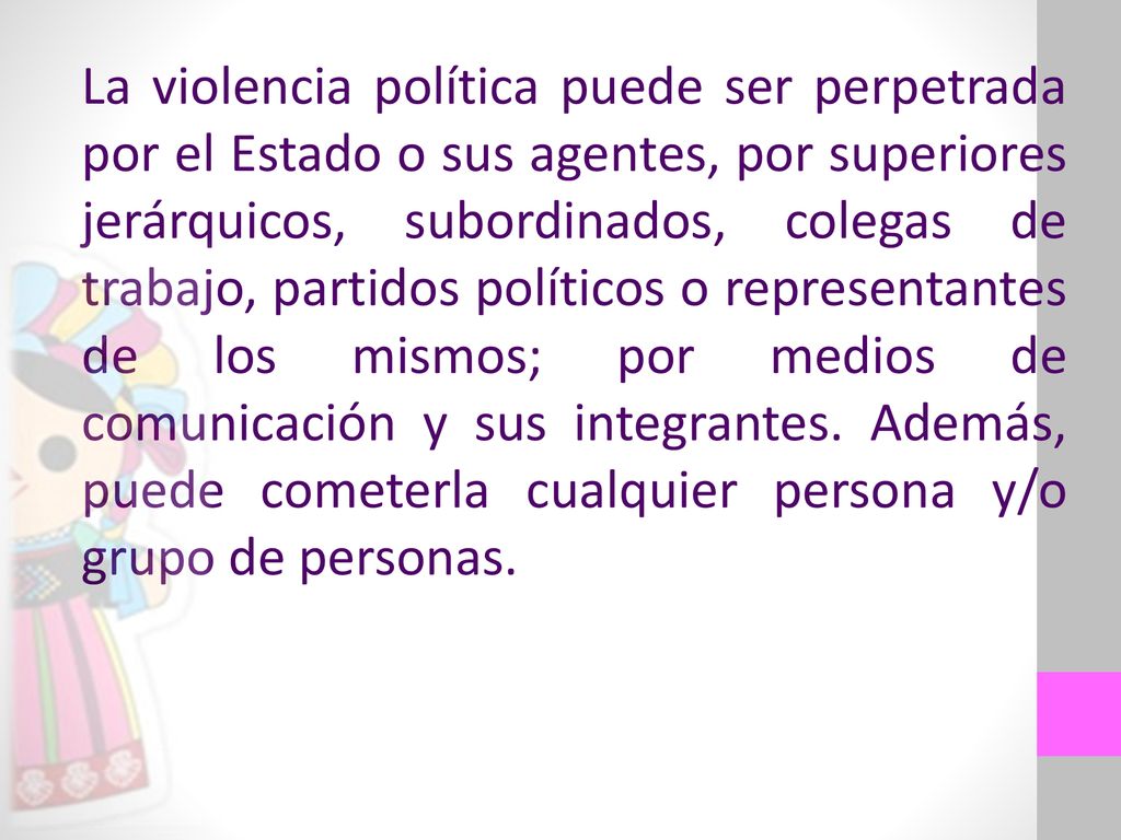 La violencia política puede ser perpetrada por el Estado o sus agentes, por superiores jerárquicos, subordinados, colegas de trabajo, partidos políticos o representantes de los mismos; por medios de comunicación y sus integrantes.