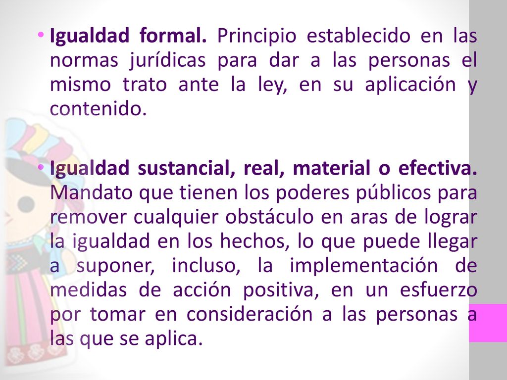 Igualdad formal. Principio establecido en las normas jurídicas para dar a las personas el mismo trato ante la ley, en su aplicación y contenido.