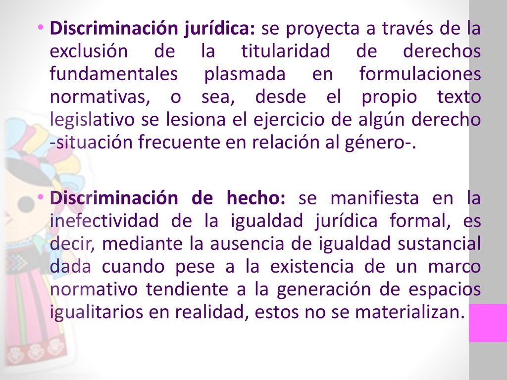 Discriminación jurídica: se proyecta a través de la exclusión de la titularidad de derechos fundamentales plasmada en formulaciones normativas, o sea, desde el propio texto legislativo se lesiona el ejercicio de algún derecho -situación frecuente en relación al género-.