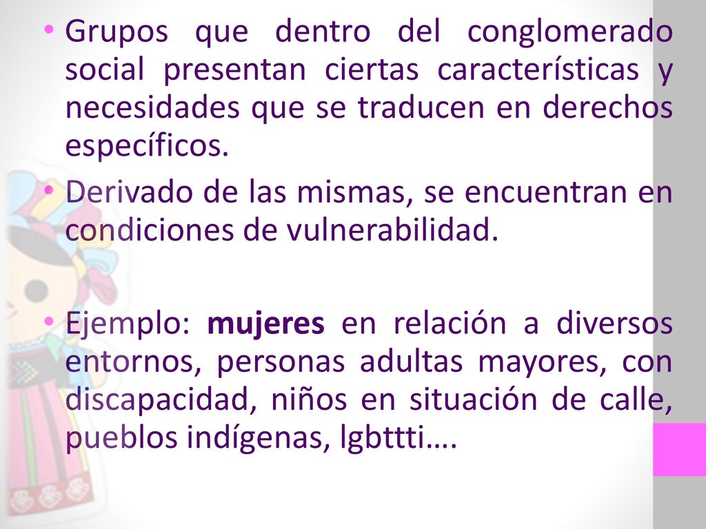 Grupos que dentro del conglomerado social presentan ciertas características y necesidades que se traducen en derechos específicos.