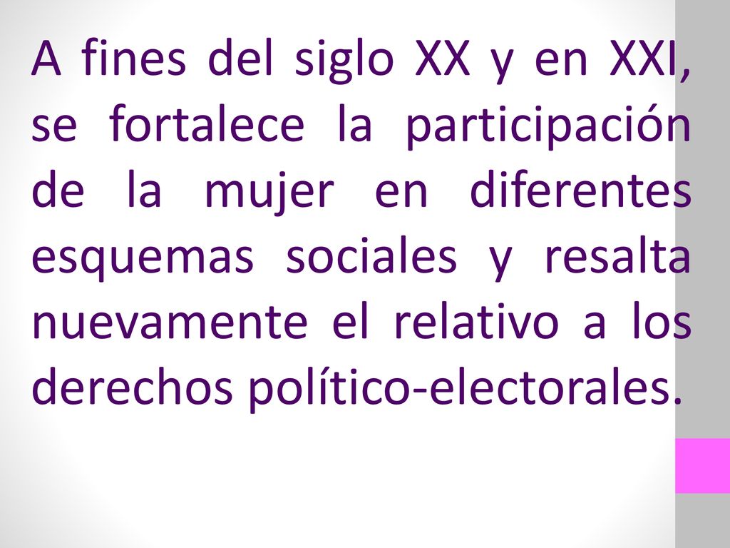 A fines del siglo XX y en XXI, se fortalece la participación de la mujer en diferentes esquemas sociales y resalta nuevamente el relativo a los derechos político-electorales.