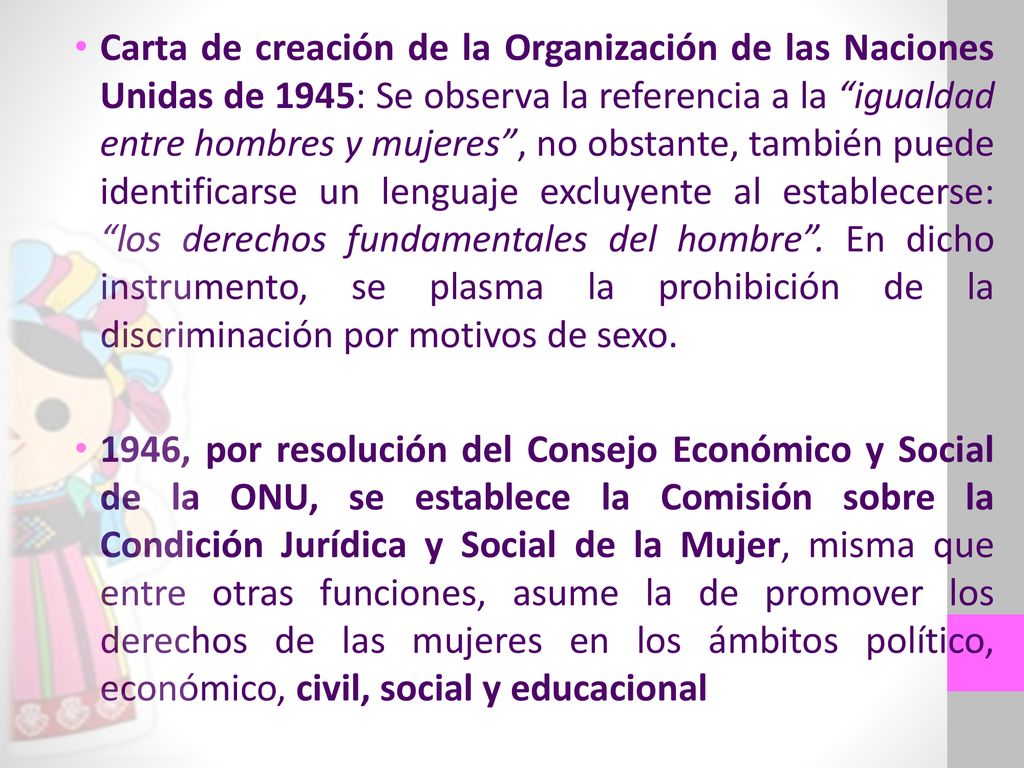 Carta de creación de la Organización de las Naciones Unidas de 1945: Se observa la referencia a la igualdad entre hombres y mujeres , no obstante, también puede identificarse un lenguaje excluyente al establecerse: los derechos fundamentales del hombre . En dicho instrumento, se plasma la prohibición de la discriminación por motivos de sexo.