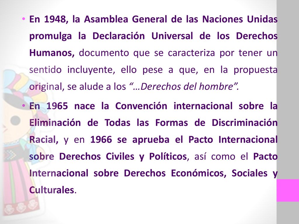 En 1948, la Asamblea General de las Naciones Unidas promulga la Declaración Universal de los Derechos Humanos, documento que se caracteriza por tener un sentido incluyente, ello pese a que, en la propuesta original, se alude a los …Derechos del hombre .