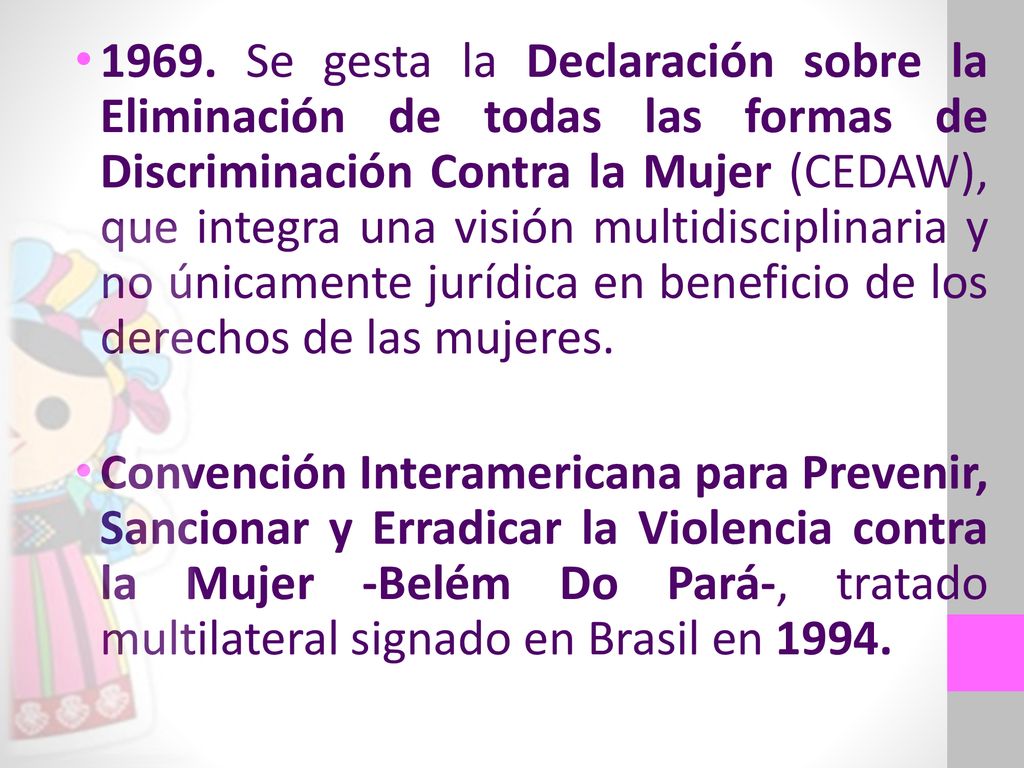 1969. Se gesta la Declaración sobre la Eliminación de todas las formas de Discriminación Contra la Mujer (CEDAW), que integra una visión multidisciplinaria y no únicamente jurídica en beneficio de los derechos de las mujeres.