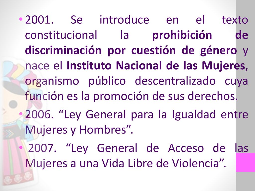 2001. Se introduce en el texto constitucional la prohibición de discriminación por cuestión de género y nace el Instituto Nacional de las Mujeres, organismo público descentralizado cuya función es la promoción de sus derechos.