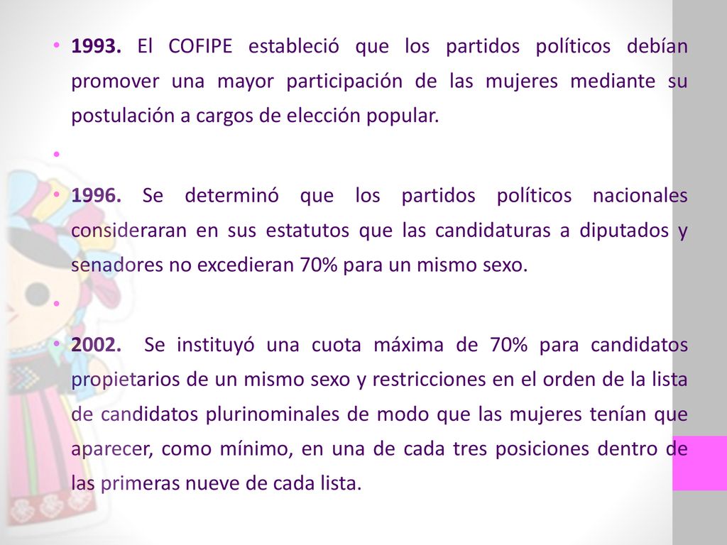 1993. El COFIPE estableció que los partidos políticos debían promover una mayor participación de las mujeres mediante su postulación a cargos de elección popular.