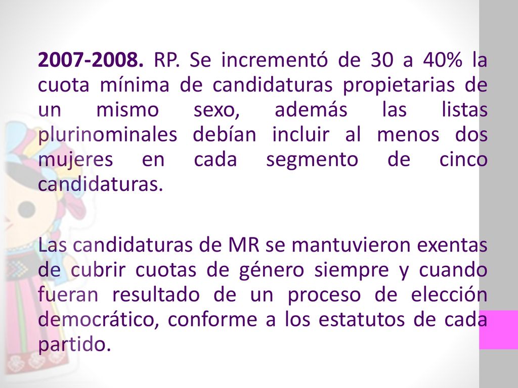 RP. Se incrementó de 30 a 40% la cuota mínima de candidaturas propietarias de un mismo sexo, además las listas plurinominales debían incluir al menos dos mujeres en cada segmento de cinco candidaturas.