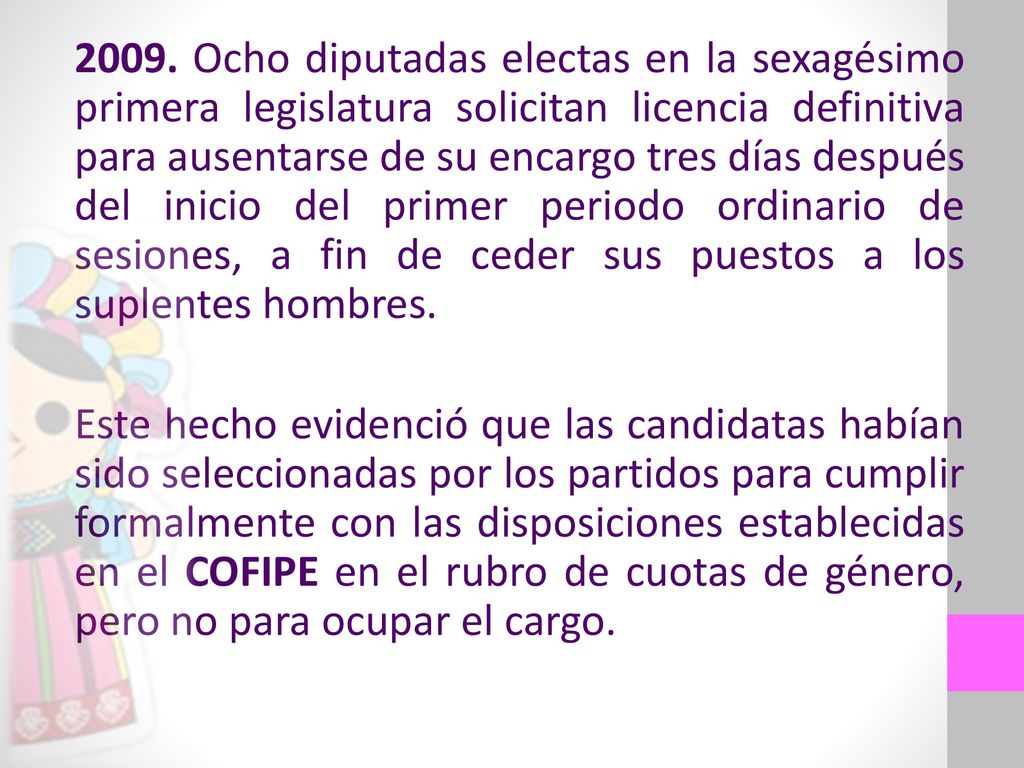 2009. Ocho diputadas electas en la sexagésimo primera legislatura solicitan licencia definitiva para ausentarse de su encargo tres días después del inicio del primer periodo ordinario de sesiones, a fin de ceder sus puestos a los suplentes hombres.