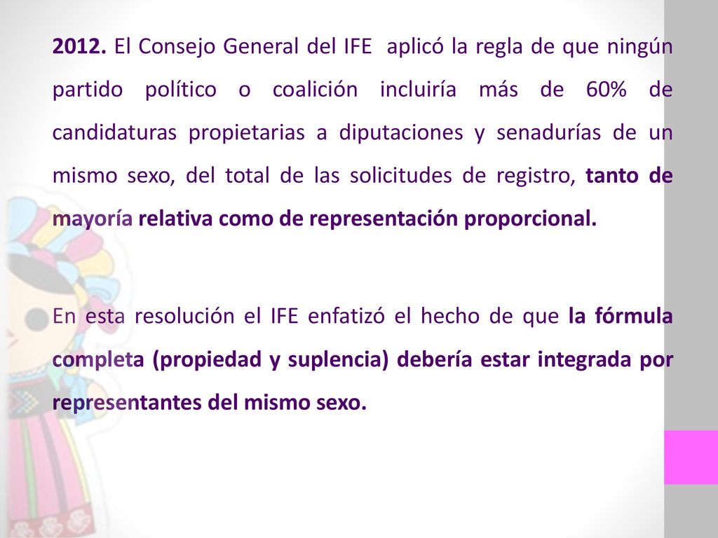 2012. El Consejo General del IFE aplicó la regla de que ningún partido político o coalición incluiría más de 60% de candidaturas propietarias a diputaciones y senadurías de un mismo sexo, del total de las solicitudes de registro, tanto de mayoría relativa como de representación proporcional.