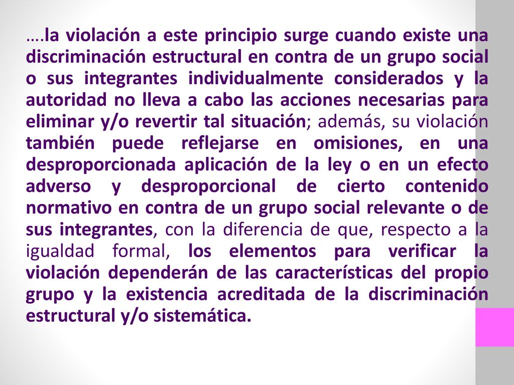 ….la violación a este principio surge cuando existe una discriminación estructural en contra de un grupo social o sus integrantes individualmente considerados y la autoridad no lleva a cabo las acciones necesarias para eliminar y/o revertir tal situación; además, su violación también puede reflejarse en omisiones, en una desproporcionada aplicación de la ley o en un efecto adverso y desproporcional de cierto contenido normativo en contra de un grupo social relevante o de sus integrantes, con la diferencia de que, respecto a la igualdad formal, los elementos para verificar la violación dependerán de las características del propio grupo y la existencia acreditada de la discriminación estructural y/o sistemática.