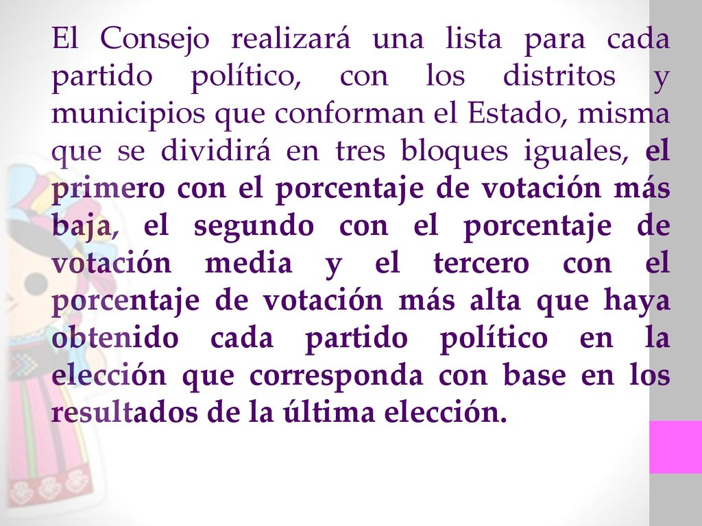 El Consejo realizará una lista para cada partido político, con los distritos y municipios que conforman el Estado, misma que se dividirá en tres bloques iguales, el primero con el porcentaje de votación más baja, el segundo con el porcentaje de votación media y el tercero con el porcentaje de votación más alta que haya obtenido cada partido político en la elección que corresponda con base en los resultados de la última elección.