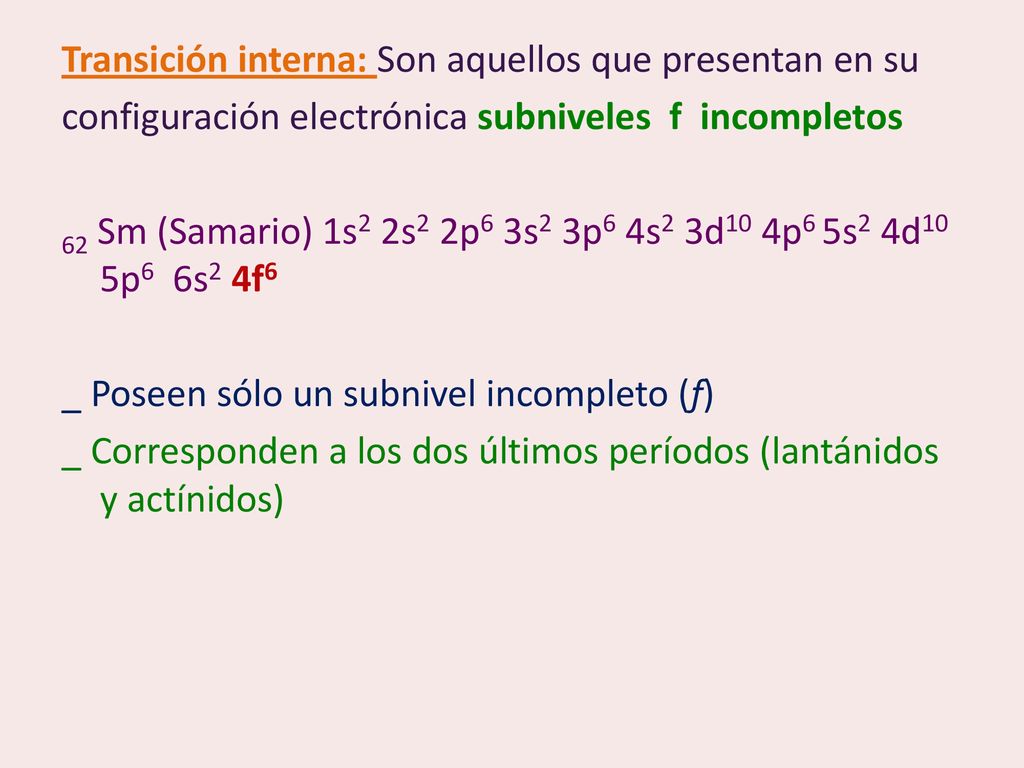 Transición interna: Son aquellos que presentan en su configuración electrónica subniveles f incompletos 62 Sm (Samario) 1s2 2s2 2p6 3s2 3p6 4s2 3d10 4p6 5s2 4d10 5p6 6s2 4f6 _ Poseen sólo un subnivel incompleto (f) _ Corresponden a los dos últimos períodos (lantánidos y actínidos)