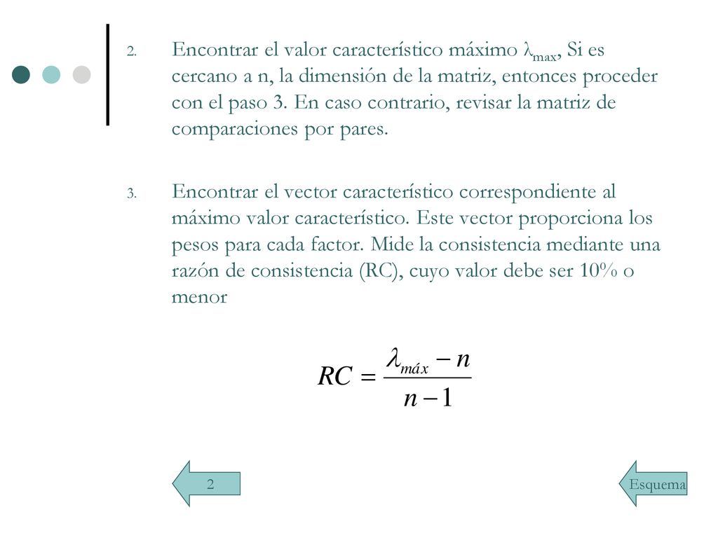 Encontrar el valor característico máximo λmax, Si es cercano a n, la dimensión de la matriz, entonces proceder con el paso 3. En caso contrario, revisar la matriz de comparaciones por pares.
