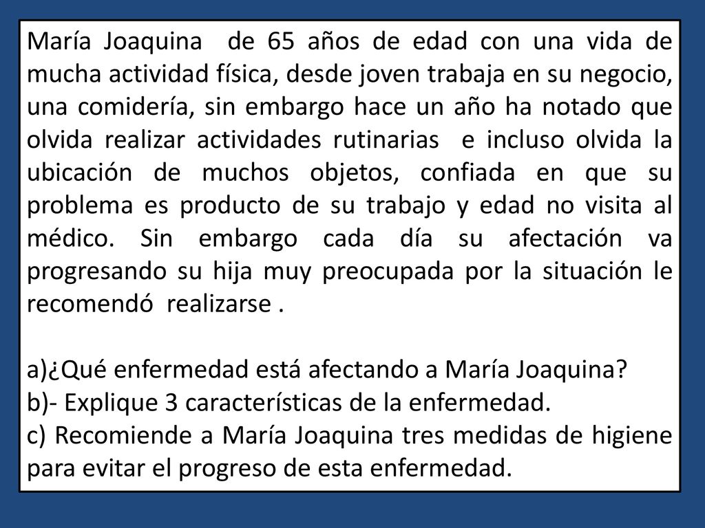 María Joaquina de 65 años de edad con una vida de mucha actividad física, desde joven trabaja en su negocio, una comidería, sin embargo hace un año ha notado que olvida realizar actividades rutinarias e incluso olvida la ubicación de muchos objetos, confiada en que su problema es producto de su trabajo y edad no visita al médico. Sin embargo cada día su afectación va progresando su hija muy preocupada por la situación le recomendó realizarse .
