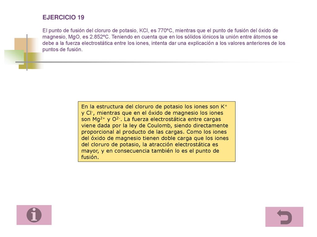 EJERCICIO 19 El punto de fusión del cloruro de potasio, KCl, es 770ºC, mientras que el punto de fusión del óxido de magnesio, MgO, es 2.852ºC. Teniendo en cuenta que en los sólidos iónicos la unión entre átomos se debe a la fuerza electrostática entre los iones, intenta dar una explicación a los valores anteriores de los puntos de fusión.