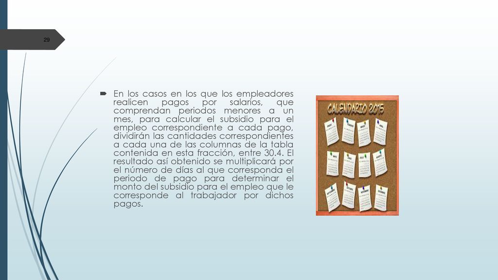 En los casos en los que los empleadores realicen pagos por salarios, que comprendan periodos menores a un mes, para calcular el subsidio para el empleo correspondiente a cada pago, dividirán las cantidades correspondientes a cada una de las columnas de la tabla contenida en esta fracción, entre 30.4.