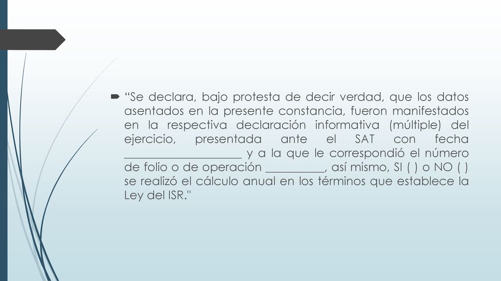 Se declara, bajo protesta de decir verdad, que los datos asentados en la presente constancia, fueron manifestados en la respectiva declaración informativa (múltiple) del ejercicio, presentada ante el SAT con fecha ____________________ y a la que le correspondió el número de folio o de operación __________, así mismo, SI ( ) o NO ( ) se realizó el cálculo anual en los términos que establece la Ley del ISR.