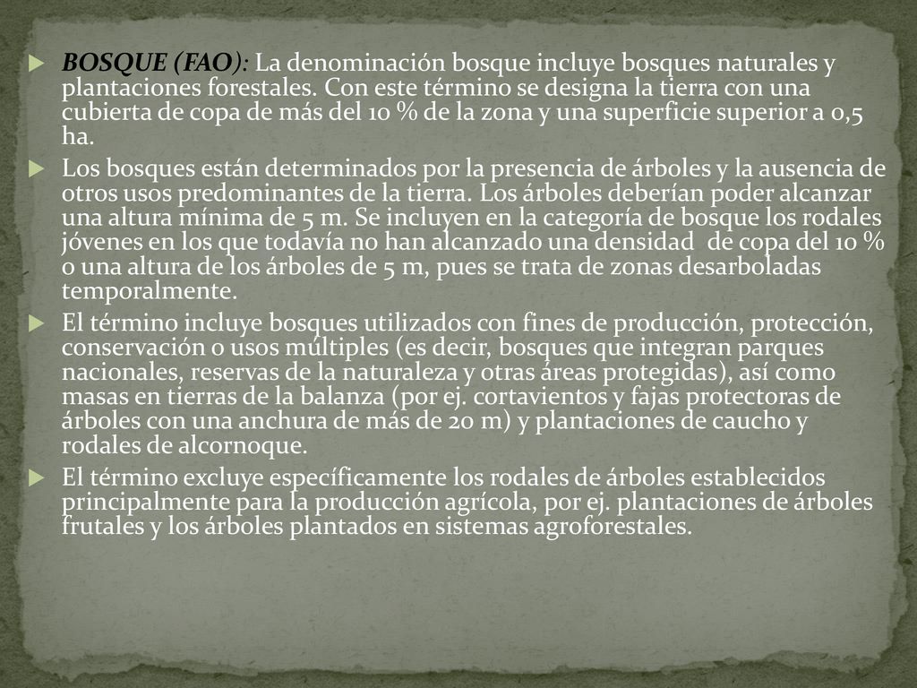 BOSQUE (FAO): La denominación bosque incluye bosques naturales y plantaciones forestales. Con este término se designa la tierra con una cubierta de copa de más del 10 % de la zona y una superficie superior a 0,5 ha.