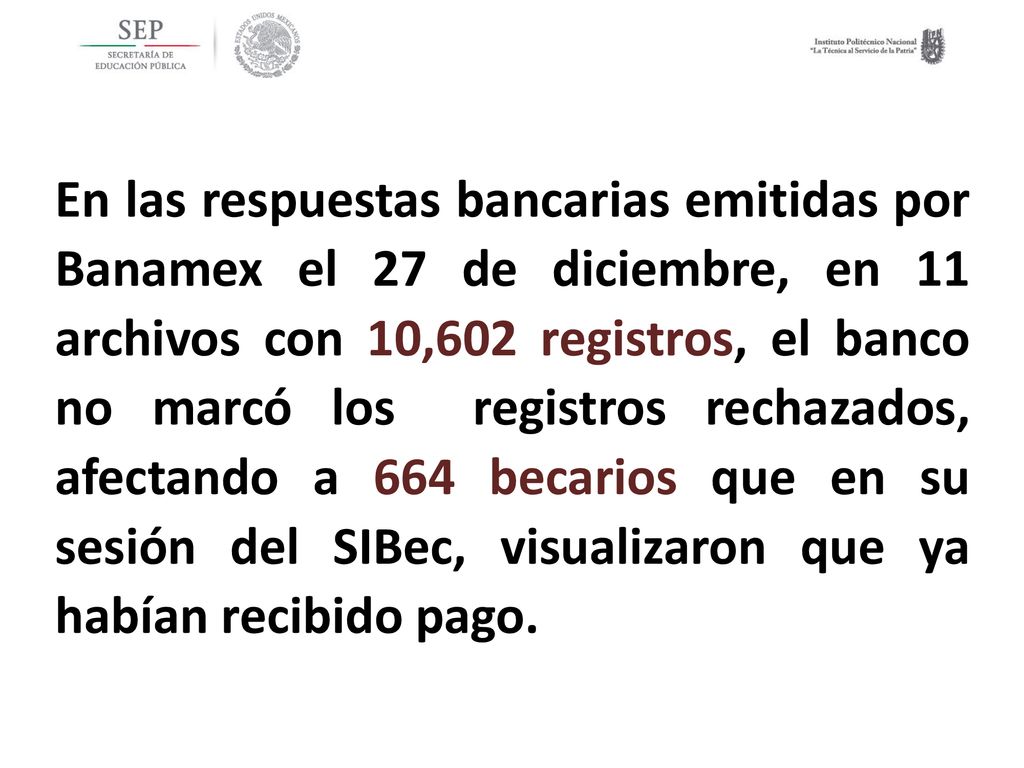 En las respuestas bancarias emitidas por Banamex el 27 de diciembre, en 11 archivos con 10,602 registros, el banco no marcó los registros rechazados, afectando a 664 becarios que en su sesión del SIBec, visualizaron que ya habían recibido pago.