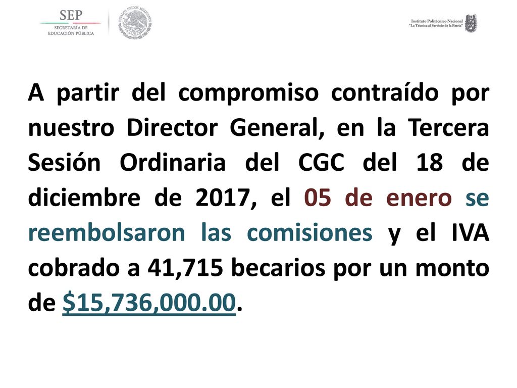 A partir del compromiso contraído por nuestro Director General, en la Tercera Sesión Ordinaria del CGC del 18 de diciembre de 2017, el 05 de enero se reembolsaron las comisiones y el IVA cobrado a 41,715 becarios por un monto de $15,736,
