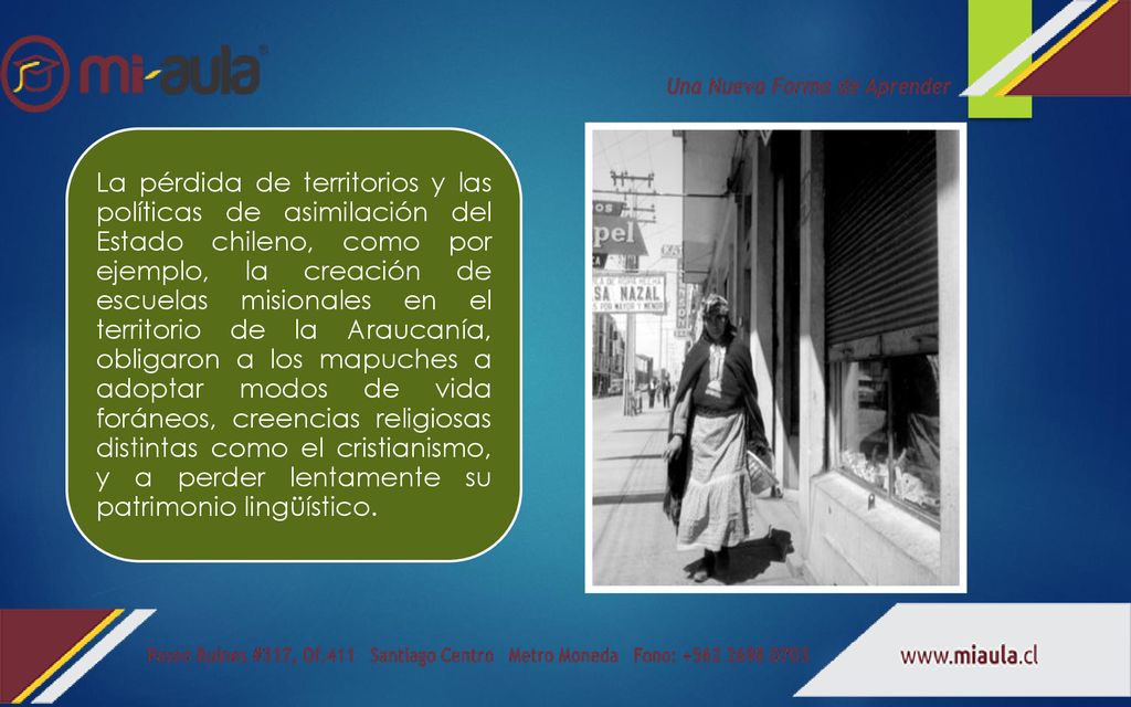 La pérdida de territorios y las políticas de asimilación del Estado chileno, como por ejemplo, la creación de escuelas misionales en el territorio de la Araucanía, obligaron a los mapuches a adoptar modos de vida foráneos, creencias religiosas distintas como el cristianismo, y a perder lentamente su patrimonio lingüístico.