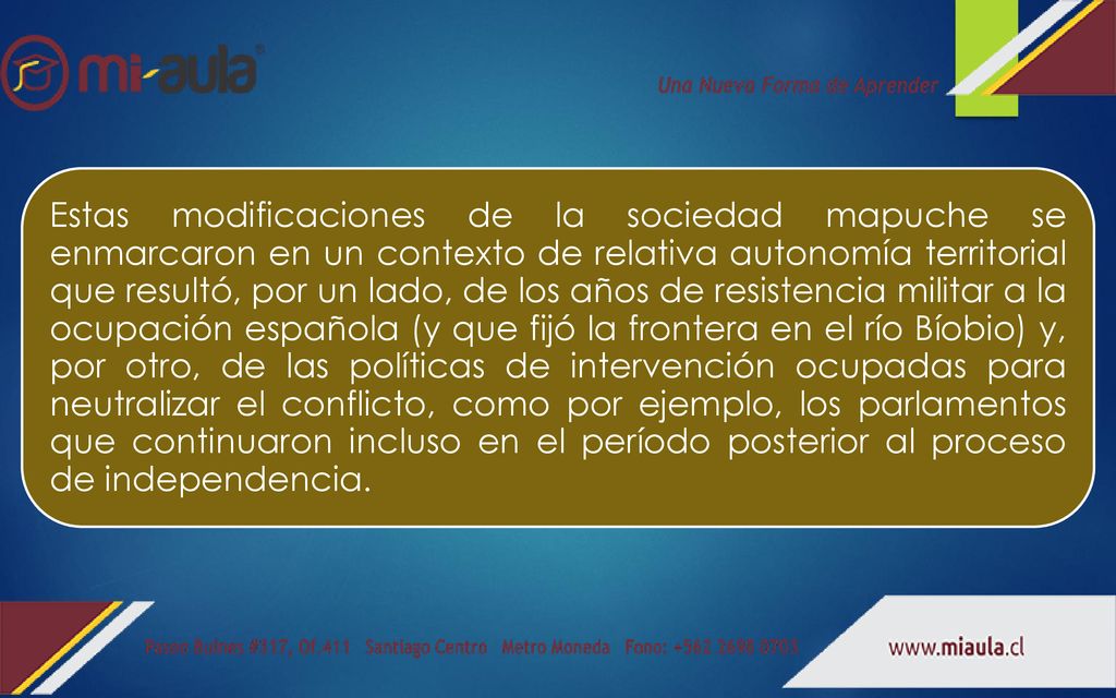 Estas modificaciones de la sociedad mapuche se enmarcaron en un contexto de relativa autonomía territorial que resultó, por un lado, de los años de resistencia militar a la ocupación española (y que fijó la frontera en el río Bíobio) y, por otro, de las políticas de intervención ocupadas para neutralizar el conflicto, como por ejemplo, los parlamentos que continuaron incluso en el período posterior al proceso de independencia.