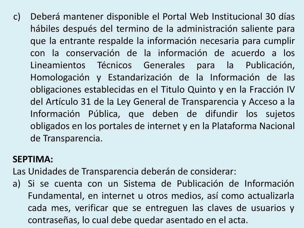 Deberá mantener disponible el Portal Web Institucional 30 días hábiles después del termino de la administración saliente para que la entrante respalde la información necesaria para cumplir con la conservación de la información de acuerdo a los Lineamientos Técnicos Generales para la Publicación, Homologación y Estandarización de la Información de las obligaciones establecidas en el Titulo Quinto y en la Fracción IV del Artículo 31 de la Ley General de Transparencia y Acceso a la Información Pública, que deben de difundir los sujetos obligados en los portales de internet y en la Plataforma Nacional de Transparencia.